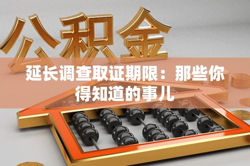 南京延长调查取证期限：那些你得知道的事儿